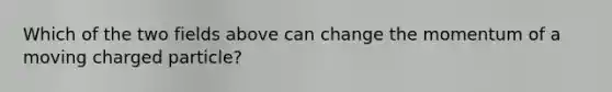 Which of the two fields above can change the momentum of a moving charged particle?