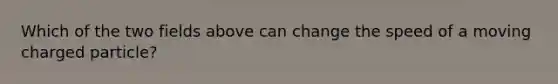 Which of the two fields above can change the speed of a moving charged particle?