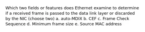 Which two fields or features does Ethernet examine to determine if a received frame is passed to the data link layer or discarded by the NIC (choose two) a. auto-MDIX b. CEF c. Frame Check Sequence d. Minimum frame size e. Source MAC address