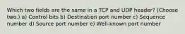 Which two fields are the same in a TCP and UDP header? (Choose two.) a) Control bits b) Destination port number c) Sequence number d) Source port number e) Well-known port number