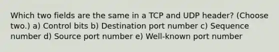 Which two fields are the same in a TCP and UDP header? (Choose two.) a) Control bits b) Destination port number c) Sequence number d) Source port number e) Well-known port number