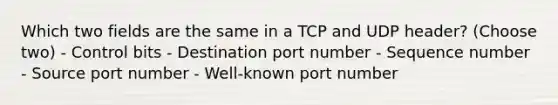 Which two fields are the same in a TCP and UDP header? (Choose two) - Control bits - Destination port number - Sequence number - Source port number - Well-known port number