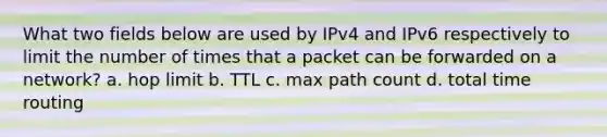 What two fields below are used by IPv4 and IPv6 respectively to limit the number of times that a packet can be forwarded on a network? a. ​hop limit b. ​TTL c. ​max path count d. ​total time routing