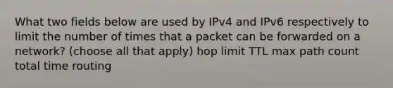 What two fields below are used by IPv4 and IPv6 respectively to limit the number of times that a packet can be forwarded on a network? (choose all that apply) ​hop limit ​TTL ​max path count ​total time routing