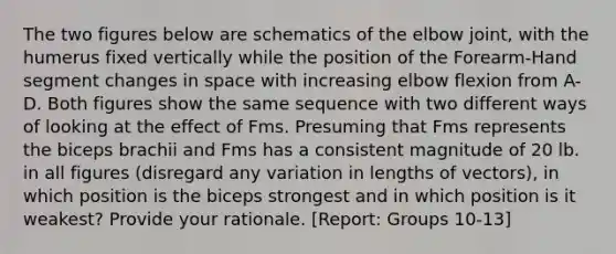 The two figures below are schematics of the elbow joint, with the humerus fixed vertically while the position of the Forearm-Hand segment changes in space with increasing elbow flexion from A-D. Both figures show the same sequence with two different ways of looking at the effect of Fms. Presuming that Fms represents the biceps brachii and Fms has a consistent magnitude of 20 lb. in all figures (disregard any variation in lengths of vectors), in which position is the biceps strongest and in which position is it weakest? Provide your rationale. [Report: Groups 10-13]