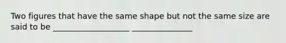 Two figures that have the same shape but not the same size are said to be ___________________ _______________