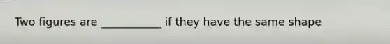 Two figures are ___________ if they have the same shape