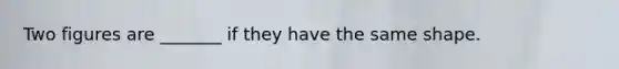 Two figures are _______ if they have the same shape.