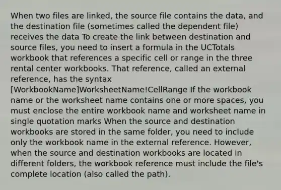 When two files are linked, the source file contains the data, and the destination file (sometimes called the dependent file) receives the data To create the link between destination and source files, you need to insert a formula in the UCTotals workbook that references a specific cell or range in the three rental center workbooks. That reference, called an external reference, has the syntax [WorkbookName]WorksheetName!CellRange If the workbook name or the worksheet name contains one or more spaces, you must enclose the entire workbook name and worksheet name in single quotation marks When the source and destination workbooks are stored in the same folder, you need to include only the workbook name in the external reference. However, when the source and destination workbooks are located in different folders, the workbook reference must include the file's complete location (also called the path).