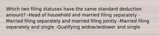 Which two filing statuses have the same standard deduction amount? -Head of household and married filing separately -Married filing separately and married filing jointly -Married filing separately and single -Qualifying widow/widower and single