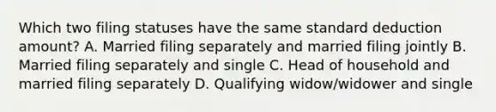 Which two filing statuses have the same standard deduction amount? A. Married filing separately and married filing jointly B. Married filing separately and single C. Head of household and married filing separately D. Qualifying widow/widower and single