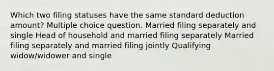 Which two filing statuses have the same standard deduction amount? Multiple choice question. Married filing separately and single Head of household and married filing separately Married filing separately and married filing jointly Qualifying widow/widower and single