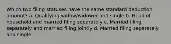 Which two filing statuses have the same standard deduction amount? a. Qualifying widow/widower and single b. Head of household and married filing separately c. Married filing separately and married filing jointly d. Married filing separately and single