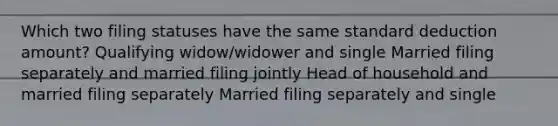 Which two filing statuses have the same standard deduction amount? Qualifying widow/widower and single Married filing separately and married filing jointly Head of household and married filing separately Married filing separately and single