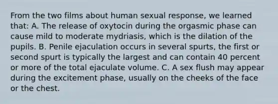 From the two films about human sexual response, we learned that: A. The release of oxytocin during the orgasmic phase can cause mild to moderate mydriasis, which is the dilation of the pupils. B. Penile ejaculation occurs in several spurts, the first or second spurt is typically the largest and can contain 40 percent or more of the total ejaculate volume. C. A sex flush may appear during the excitement phase, usually on the cheeks of the face or the chest.