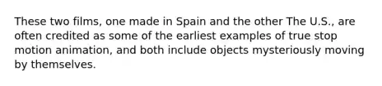 These two films, one made in Spain and the other The U.S., are often credited as some of the earliest examples of true stop motion animation, and both include objects mysteriously moving by themselves.