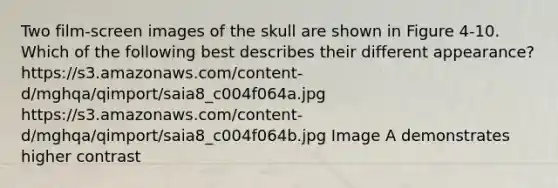 Two film-screen images of the skull are shown in Figure 4-10. Which of the following best describes their different appearance? https://s3.amazonaws.com/content-d/mghqa/qimport/saia8_c004f064a.jpg https://s3.amazonaws.com/content-d/mghqa/qimport/saia8_c004f064b.jpg Image A demonstrates higher contrast