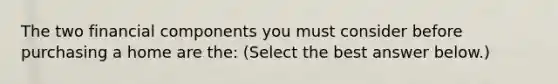 The two financial components you must consider before purchasing a home are​ the: ​(Select the best answer​ below.)