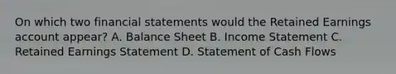 On which two financial statements would the Retained Earnings account appear? A. Balance Sheet B. Income Statement C. Retained Earnings Statement D. Statement of Cash Flows