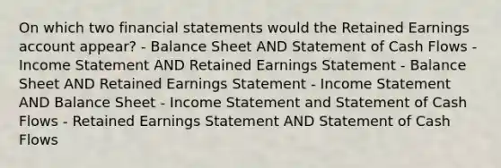 On which two financial statements would the Retained Earnings account appear? - Balance Sheet AND Statement of Cash Flows - Income Statement AND Retained Earnings Statement - Balance Sheet AND Retained Earnings Statement - Income Statement AND Balance Sheet - Income Statement and Statement of Cash Flows - Retained Earnings Statement AND Statement of Cash Flows