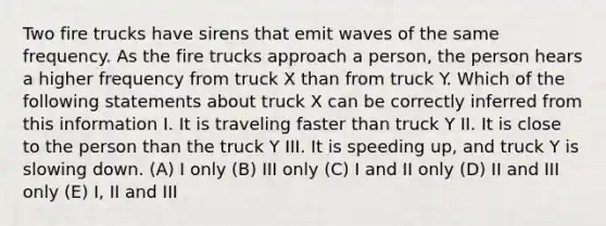 Two fire trucks have sirens that emit waves of the same frequency. As the fire trucks approach a person, the person hears a higher frequency from truck X than from truck Y. Which of the following statements about truck X can be correctly inferred from this information I. It is traveling faster than truck Y II. It is close to the person than the truck Y III. It is speeding up, and truck Y is slowing down. (A) I only (B) III only (C) I and II only (D) II and III only (E) I, II and III