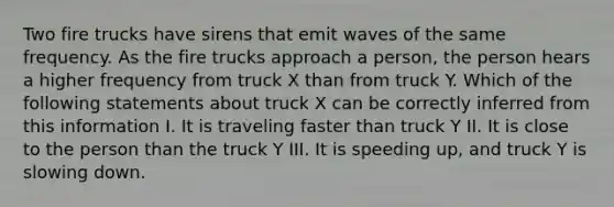 Two fire trucks have sirens that emit waves of the same frequency. As the fire trucks approach a person, the person hears a higher frequency from truck X than from truck Y. Which of the following statements about truck X can be correctly inferred from this information I. It is traveling faster than truck Y II. It is close to the person than the truck Y III. It is speeding up, and truck Y is slowing down.