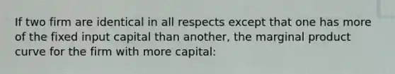 If two firm are identical in all respects except that one has more of the fixed input capital than another, the marginal product curve for the firm with more capital: