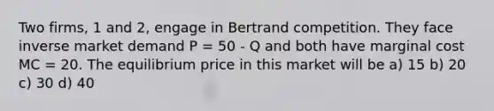 Two firms, 1 and 2, engage in Bertrand competition. They face inverse market demand P = 50 - Q and both have marginal cost MC = 20. The equilibrium price in this market will be a) 15 b) 20 c) 30 d) 40