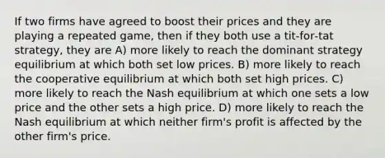 If two firms have agreed to boost their prices and they are playing a repeated game, then if they both use a tit‐for‐tat strategy, they are A) more likely to reach the dominant strategy equilibrium at which both set low prices. B) more likely to reach the cooperative equilibrium at which both set high prices. C) more likely to reach the Nash equilibrium at which one sets a low price and the other sets a high price. D) more likely to reach the Nash equilibrium at which neither firm's profit is affected by the other firm's price.