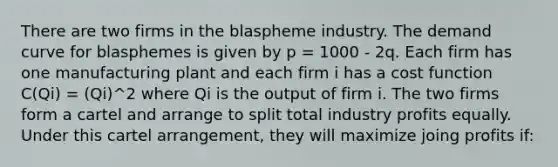 There are two firms in the blaspheme industry. The demand curve for blasphemes is given by p = 1000 - 2q. Each firm has one manufacturing plant and each firm i has a cost function C(Qi) = (Qi)^2 where Qi is the output of firm i. The two firms form a cartel and arrange to split total industry profits equally. Under this cartel arrangement, they will maximize joing profits if: