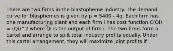 There are two firms in the blastopheme industry. The demand curve for blasphemes is given by p = 5400 - 4q. Each firm has one manufacturing plant and each firm i has cost function C(Qi) = (Qi)^2 where Qi is the output of firm i. The two firms form a cartel and arrange to split total industry profits equally. Under this cartel arrangement, they will maximize joint profits if