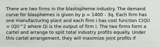 There are two firms in the blastopheme industry. The demand curve for blasphemes is given by p = 1400 - 3q. Each firm has one manufacturing plant and each firm i has cost function C(Qi) = (Qi)^2 where Qi is the output of firm i. The two firms form a cartel and arrange to split total industry profits equally. Under this cartel arrangement, they will maximize joint profits if