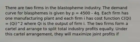 There are two firms in the blastopheme industry. The demand curve for blasphemes is given by p = 4500 - 4q. Each firm has one manufacturing plant and each firm i has cost function C(Qi) = (Qi)^2 where Qi is the output of firm i. The two firms form a cartel and arrange to split total industry profits equally. Under this cartel arrangement, they will maximize joint profits if