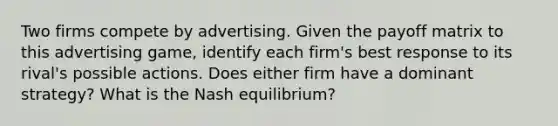 Two firms compete by advertising. Given the payoff matrix to this advertising​ game, identify each​ firm's best response to its​ rival's possible actions. Does either firm have a dominant​ strategy? What is the Nash​ equilibrium?