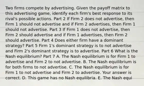 Two firms compete by advertising. Given the payoff matrix to this advertising​ game, identify each​ firm's best response to its​ rival's possible actions. Part 2 If Firm 2 does not​ advertise, then Firm 1 should not advertise and if Firm 2​ advertises, then Firm 1 should not advertise. Part 3 If Firm 1 does not​ advertise, then Firm 2 should advertise and if Firm 1​ advertises, then Firm 2 should advertise. Part 4 Does either firm have a dominant​ strategy? Part 5 Firm​ 1's dominant strategy is to not advertise and Firm​ 2's dominant strategy is to advertise. Part 6 What is the Nash​ equilibrium? Part 7 A. The Nash equilibrium is for Firm 1 to advertise and Firm 2 to not advertise. B. The Nash equilibrium is for both firms to not advertise. C. The Nash equilibrium is for Firm 1 to not advertise and Firm 2 to advertise. Your answer is correct. D. This game has no Nash equilibria. E. The Nash equi