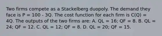 Two firms compete as a Stackelberg duopoly. The demand they face is P = 100 - 3Q. The cost function for each firm is C(Q) = 4Q. The outputs of the two firms are: A. QL = 16; QF = 8. B. QL = 24; QF = 12. C. QL = 12; QF = 8. D. QL = 20; QF = 15.