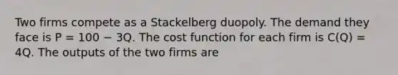 Two firms compete as a Stackelberg duopoly. The demand they face is P = 100 − 3Q. The cost function for each firm is C(Q) = 4Q. The outputs of the two firms are