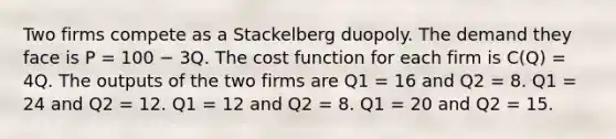 Two firms compete as a Stackelberg duopoly. The demand they face is P = 100 − 3Q. The cost function for each firm is C(Q) = 4Q. The outputs of the two firms are Q1 = 16 and Q2 = 8. Q1 = 24 and Q2 = 12. Q1 = 12 and Q2 = 8. Q1 = 20 and Q2 = 15.