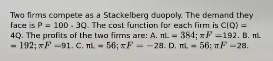 Two firms compete as a Stackelberg duopoly. The demand they face is P = 100 - 3Q. The cost function for each firm is C(Q) = 4Q. The profits of the two firms are: A. πL = 384; πF =192. B. πL = 192; πF =91. C. πL = 56; πF = -28. D. πL = 56; πF =28.