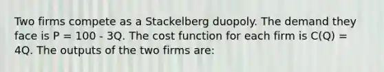 Two firms compete as a Stackelberg duopoly. The demand they face is P = 100 - 3Q. The cost function for each firm is C(Q) = 4Q. The outputs of the two firms are: