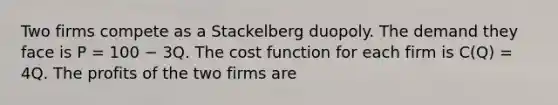 Two firms compete as a Stackelberg duopoly. The demand they face is P = 100 − 3Q. The cost function for each firm is C(Q) = 4Q. The profits of the two firms are