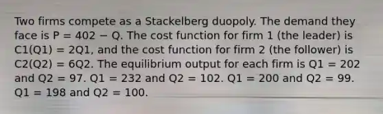 Two firms compete as a Stackelberg duopoly. The demand they face is P = 402 − Q. The cost function for firm 1 (the leader) is C1(Q1) = 2Q1, and the cost function for firm 2 (the follower) is C2(Q2) = 6Q2. The equilibrium output for each firm is Q1 = 202 and Q2 = 97. Q1 = 232 and Q2 = 102. Q1 = 200 and Q2 = 99. Q1 = 198 and Q2 = 100.