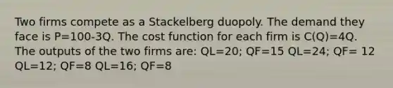 Two firms compete as a Stackelberg duopoly. The demand they face is P=100-3Q. The cost function for each firm is C(Q)=4Q. The outputs of the two firms are: QL=20; QF=15 QL=24; QF= 12 QL=12; QF=8 QL=16; QF=8