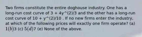 Two firms constitute the entire doghouse industry. One has a long-run cost curve of 3 + 4y^(2)/3 and the other has a long-run cost curve of 10 + y^(2)/10 . If no new firms enter the industry, at which of the following prices will exactly one firm operate? (a) 1 (b)3 (c) 5 (d)7 (e) None of the above.