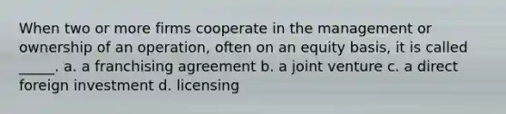 When two or more firms cooperate in the management or ownership of an operation, often on an equity basis, it is called _____. a. a franchising agreement b. a joint venture c. a direct foreign investment d. licensing