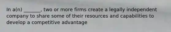 In a(n) _______, two or more firms create a legally independent company to share some of their resources and capabilities to develop a competitive advantage