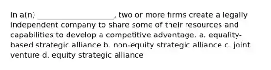 In a(n) ____________________, two or more firms create a legally independent company to share some of their resources and capabilities to develop a competitive advantage. a. equality-based strategic alliance b. non-equity strategic alliance c. joint venture d. equity strategic alliance