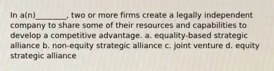 In a(n)________, two or more firms create a legally independent company to share some of their resources and capabilities to develop a competitive advantage. a. equality-based strategic alliance b. non-equity strategic alliance c. joint venture d. equity strategic alliance