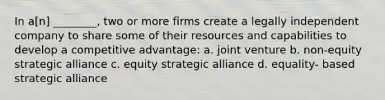 In a[n] ________, two or more firms create a legally independent company to share some of their resources and capabilities to develop a competitive advantage: a. joint venture b. non-equity strategic alliance c. equity strategic alliance d. equality- based strategic alliance