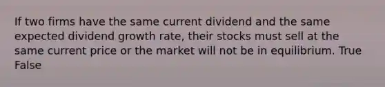 If two firms have the same current dividend and the same expected dividend growth rate, their stocks must sell at the same current price or the market will not be in equilibrium. True False